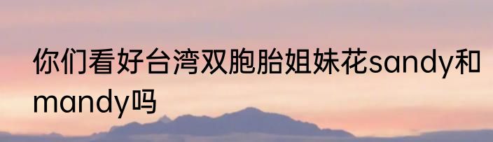 你们看好台湾双胞胎姐妹花sandy和mandy吗