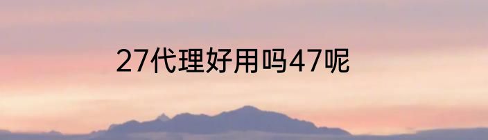 27代理好用吗47呢