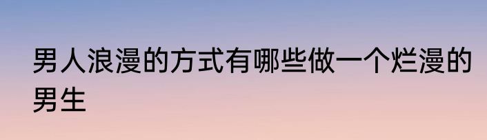 男人浪漫的方式有哪些做一个烂漫的男生
