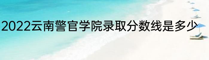 2022云南警官学院录取分数线是多少