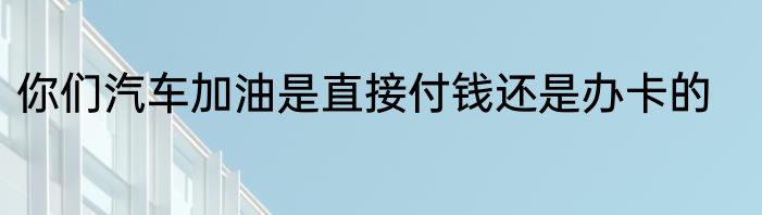 你们汽车加油是直接付钱还是办卡的