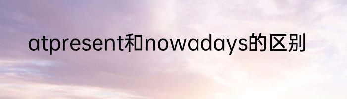 atpresent和nowadays的区别