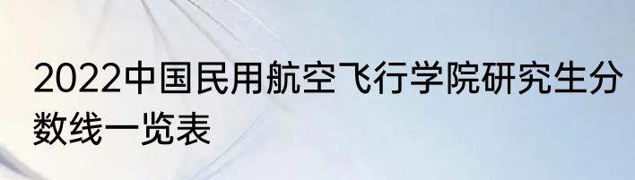 2022中国民用航空飞行学院研究生分数线一览表
