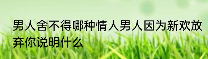 男人舍不得哪种情人男人因为新欢放弃你说明什么
