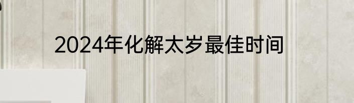 2024年化解太岁最佳时间