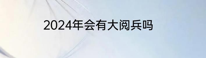 2024年会有大阅兵吗