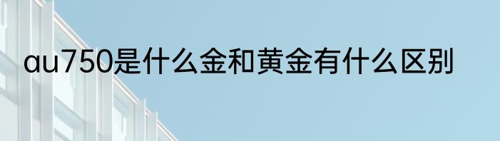 au750是什么金和黄金有什么区别