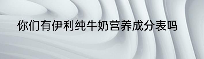 你们有伊利纯牛奶营养成分表吗