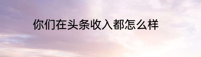 你们在头条收入都怎么样
