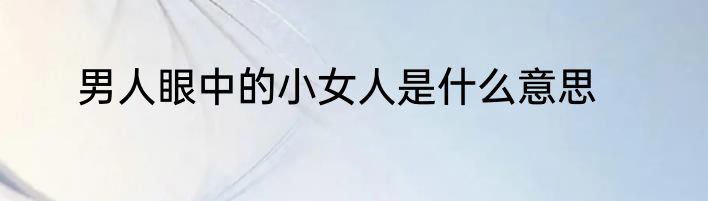 男人眼中的小女人是什么意思