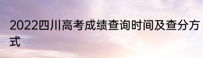 2022四川高考成绩查询时间及查分方式