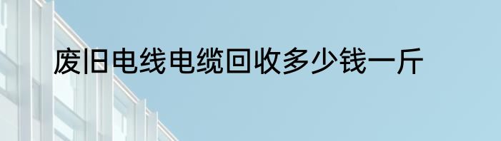 废旧电线电缆回收多少钱一斤