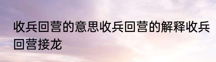 收兵回营的意思收兵回营的解释收兵回营接龙