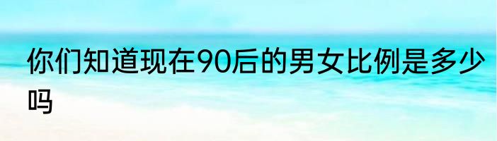 你们知道现在90后的男女比例是多少吗
