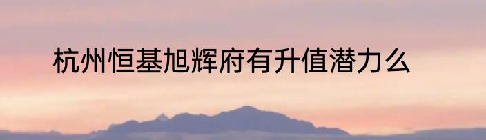 杭州恒基旭辉府有升值潜力么