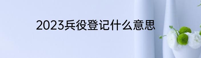 2023兵役登记什么意思