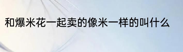 和爆米花一起卖的像米一样的叫什么