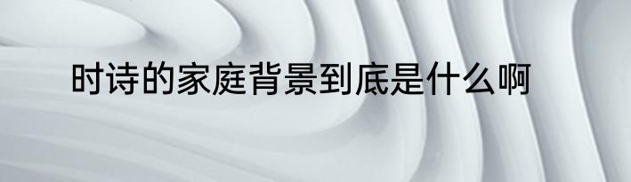 时诗的家庭背景到底是什么啊