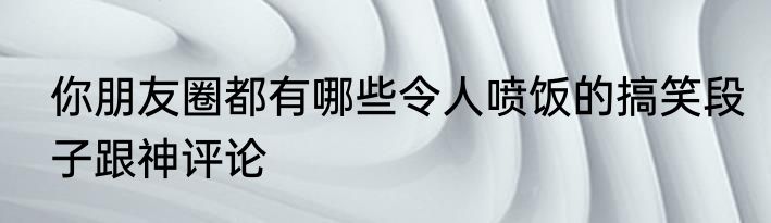 你朋友圈都有哪些令人喷饭的搞笑段子跟神评论