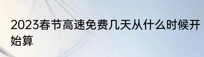 2023春节高速免费几天从什么时候开始算