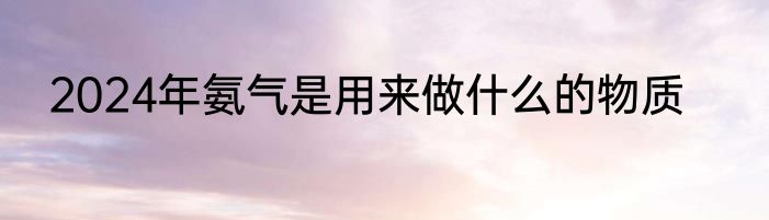 2024年氨气是用来做什么的物质