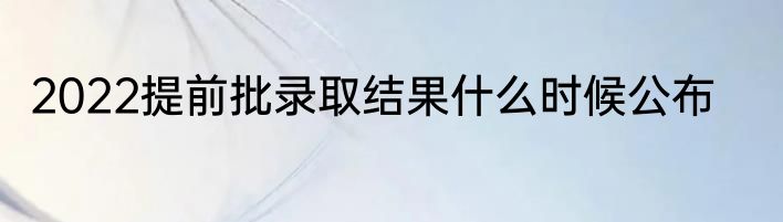 2022提前批录取结果什么时候公布