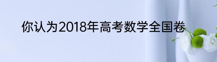你认为2018年高考数学全国卷