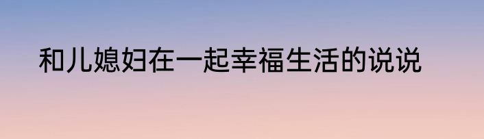 和儿媳妇在一起幸福生活的说说