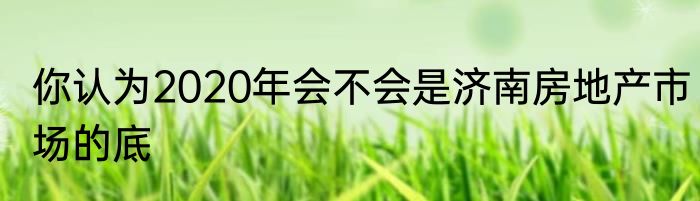 你认为2020年会不会是济南房地产市场的底
