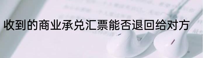 收到的商业承兑汇票能否退回给对方
