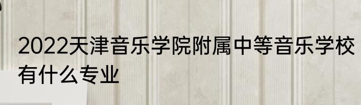 2022天津音乐学院附属中等音乐学校有什么专业