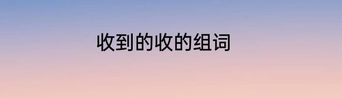 收到的收的组词