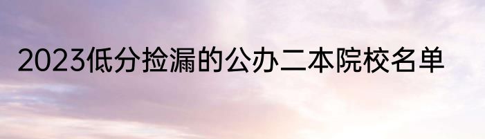 2023低分捡漏的公办二本院校名单