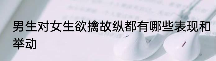 男生对女生欲擒故纵都有哪些表现和举动