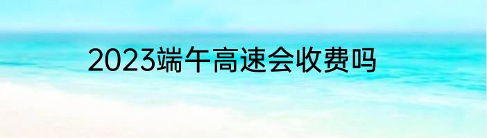 2023端午高速会收费吗