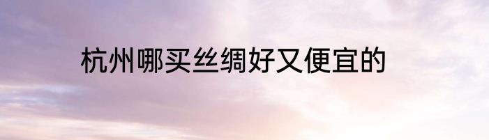 杭州哪买丝绸好又便宜的