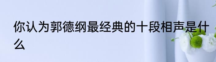 你认为郭德纲最经典的十段相声是什么