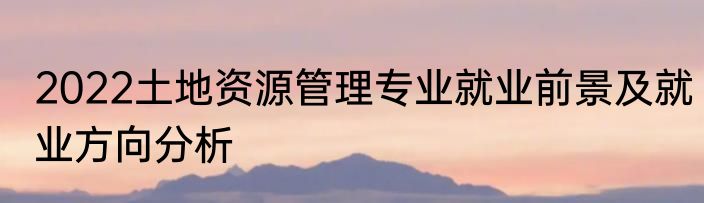 2022土地资源管理专业就业前景及就业方向分析