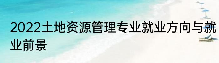 2022土地资源管理专业就业方向与就业前景