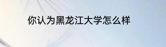 你认为黑龙江大学怎么样