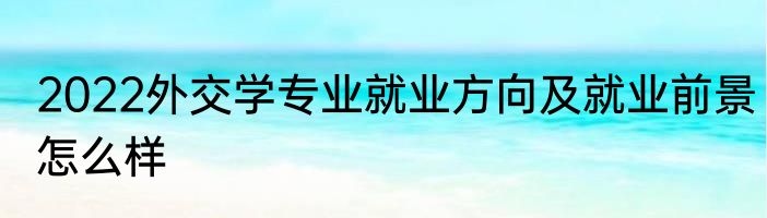 2022外交学专业就业方向及就业前景怎么样