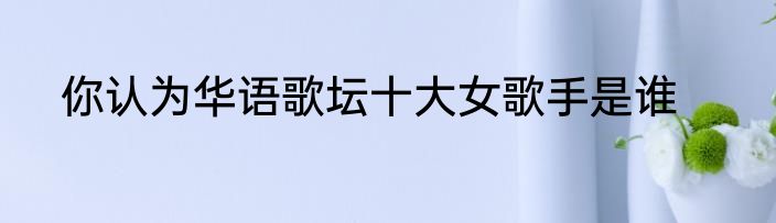 你认为华语歌坛十大女歌手是谁