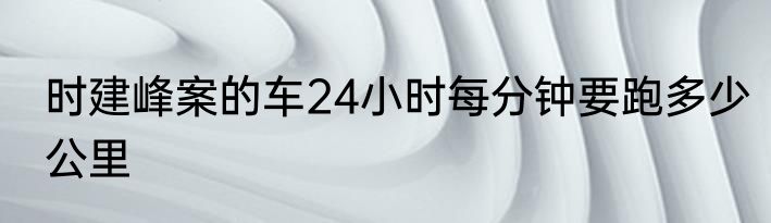 时建峰案的车24小时每分钟要跑多少公里