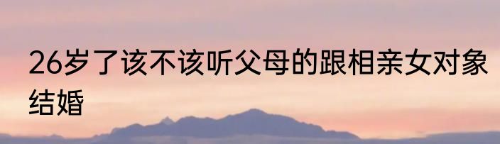 26岁了该不该听父母的跟相亲女对象结婚