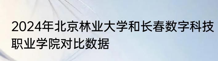2024年北京林业大学和长春数字科技职业学院对比数据