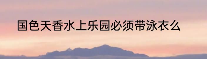 国色天香水上乐园必须带泳衣么