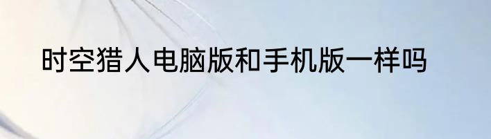 时空猎人电脑版和手机版一样吗