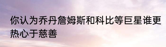 你认为乔丹詹姆斯和科比等巨星谁更热心于慈善