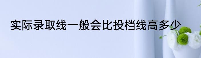 实际录取线一般会比投档线高多少