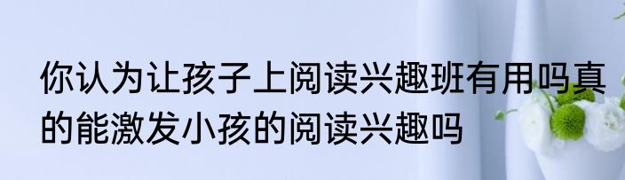 你认为让孩子上阅读兴趣班有用吗真的能激发小孩的阅读兴趣吗